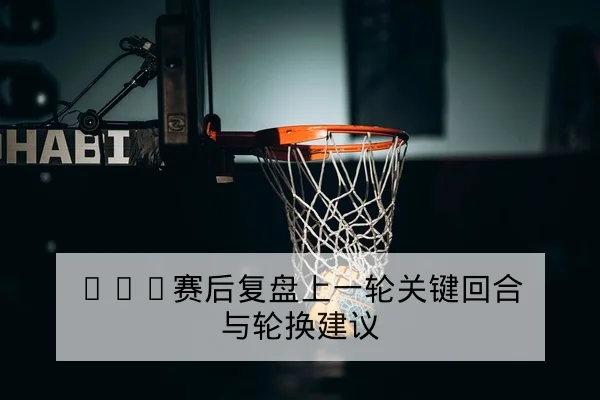 CBA赛后复盘上一轮关键回合与轮换建议